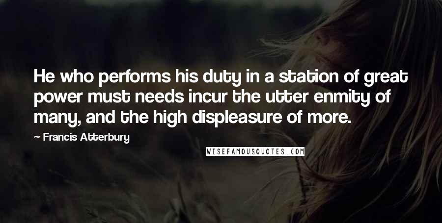 Francis Atterbury Quotes: He who performs his duty in a station of great power must needs incur the utter enmity of many, and the high displeasure of more.