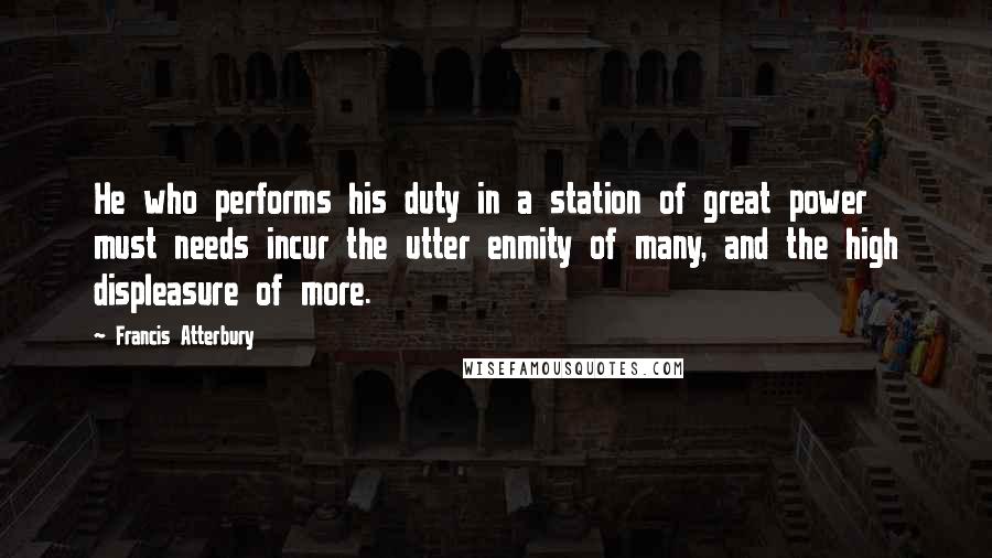 Francis Atterbury Quotes: He who performs his duty in a station of great power must needs incur the utter enmity of many, and the high displeasure of more.