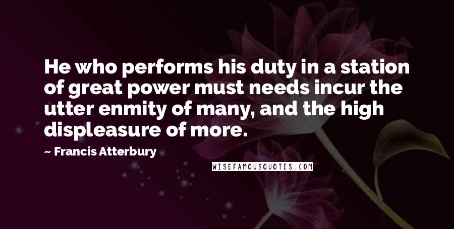 Francis Atterbury Quotes: He who performs his duty in a station of great power must needs incur the utter enmity of many, and the high displeasure of more.