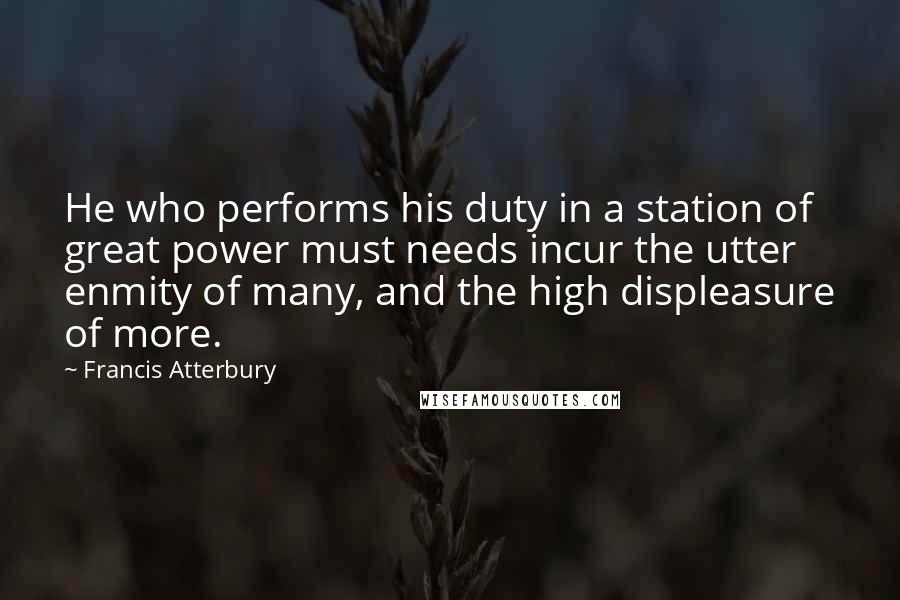 Francis Atterbury Quotes: He who performs his duty in a station of great power must needs incur the utter enmity of many, and the high displeasure of more.