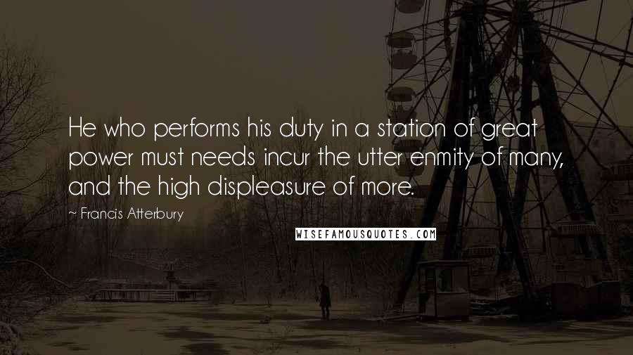 Francis Atterbury Quotes: He who performs his duty in a station of great power must needs incur the utter enmity of many, and the high displeasure of more.