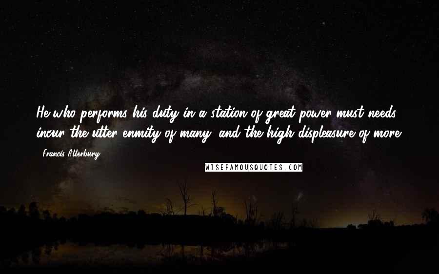 Francis Atterbury Quotes: He who performs his duty in a station of great power must needs incur the utter enmity of many, and the high displeasure of more.