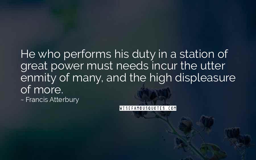 Francis Atterbury Quotes: He who performs his duty in a station of great power must needs incur the utter enmity of many, and the high displeasure of more.