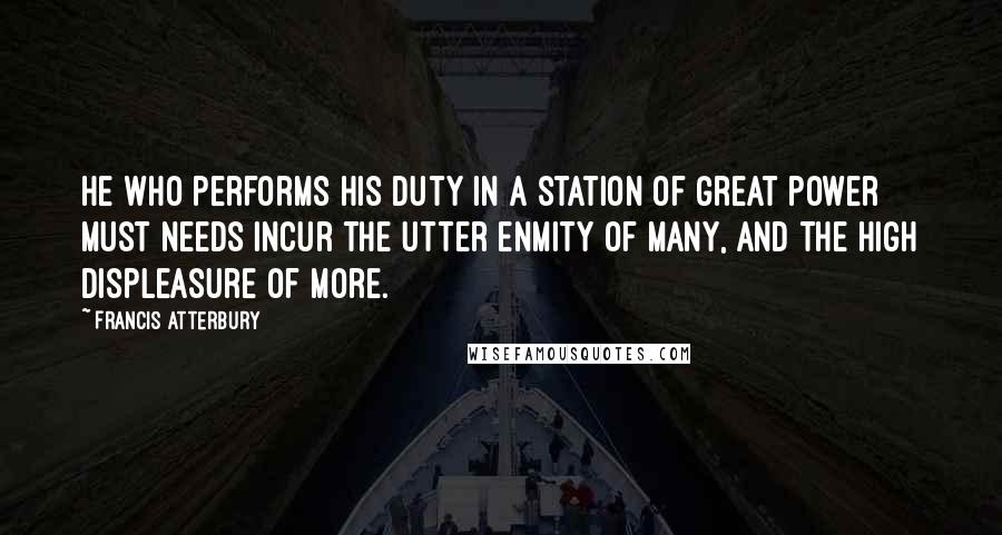 Francis Atterbury Quotes: He who performs his duty in a station of great power must needs incur the utter enmity of many, and the high displeasure of more.