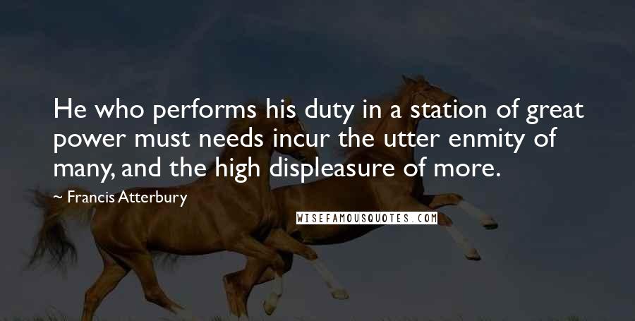 Francis Atterbury Quotes: He who performs his duty in a station of great power must needs incur the utter enmity of many, and the high displeasure of more.