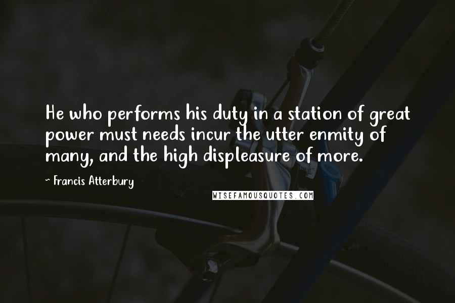 Francis Atterbury Quotes: He who performs his duty in a station of great power must needs incur the utter enmity of many, and the high displeasure of more.