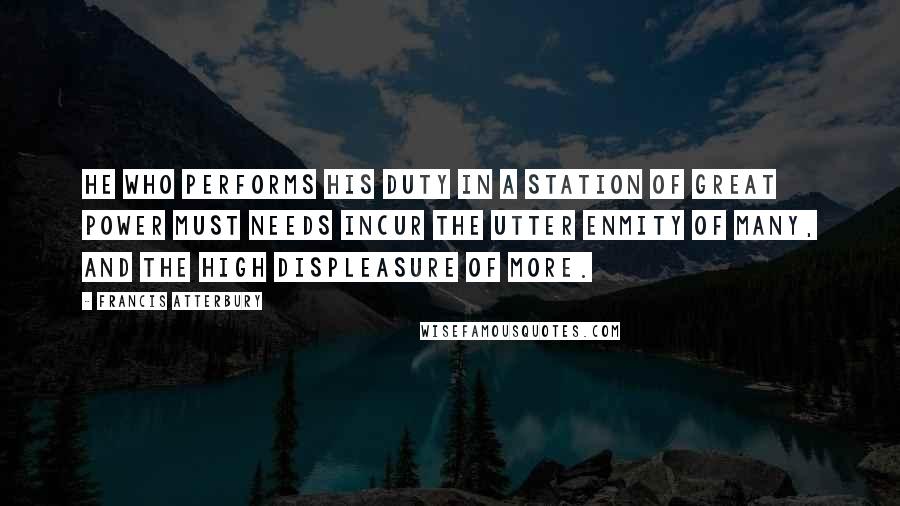 Francis Atterbury Quotes: He who performs his duty in a station of great power must needs incur the utter enmity of many, and the high displeasure of more.