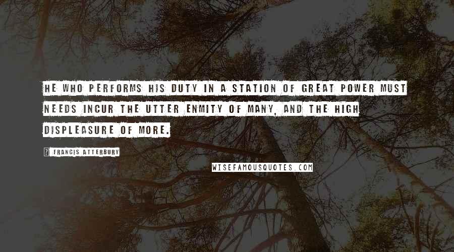 Francis Atterbury Quotes: He who performs his duty in a station of great power must needs incur the utter enmity of many, and the high displeasure of more.