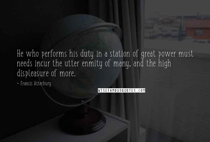 Francis Atterbury Quotes: He who performs his duty in a station of great power must needs incur the utter enmity of many, and the high displeasure of more.