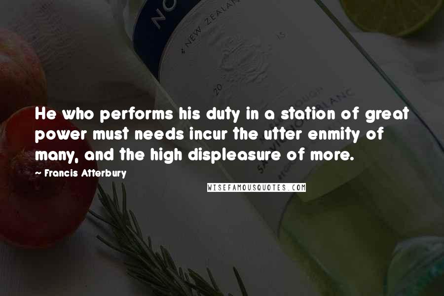 Francis Atterbury Quotes: He who performs his duty in a station of great power must needs incur the utter enmity of many, and the high displeasure of more.