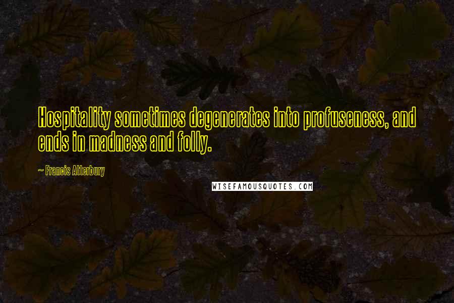 Francis Atterbury Quotes: Hospitality sometimes degenerates into profuseness, and ends in madness and folly.