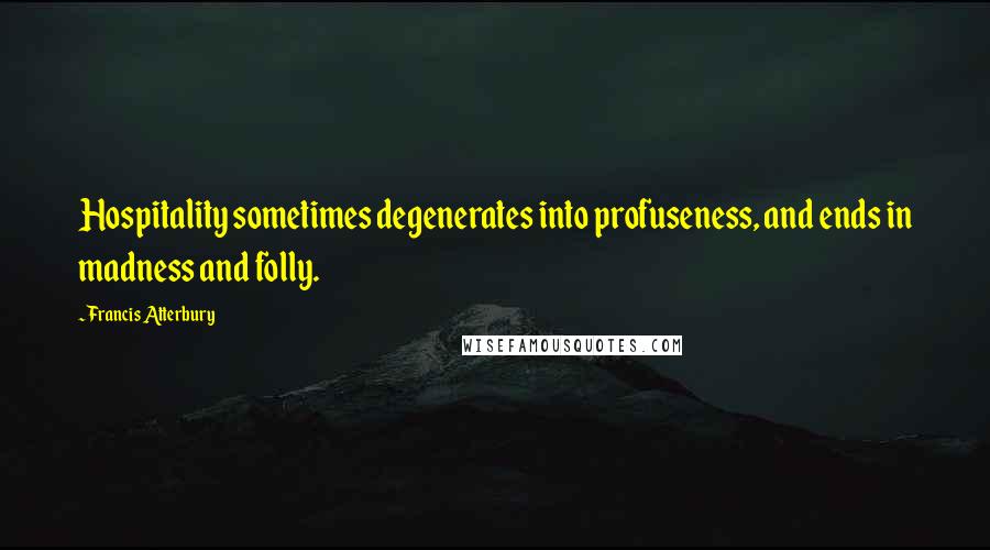 Francis Atterbury Quotes: Hospitality sometimes degenerates into profuseness, and ends in madness and folly.
