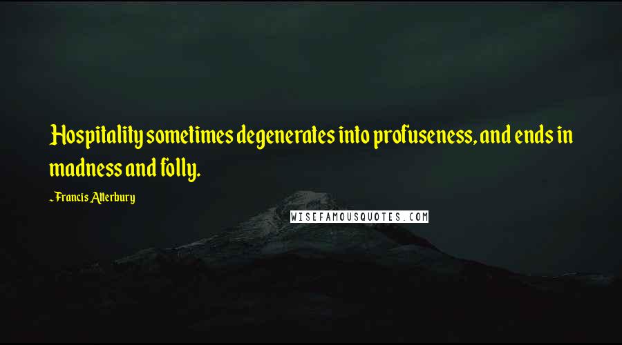 Francis Atterbury Quotes: Hospitality sometimes degenerates into profuseness, and ends in madness and folly.