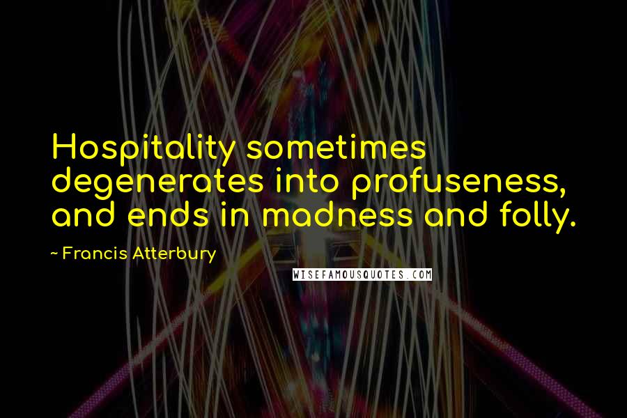 Francis Atterbury Quotes: Hospitality sometimes degenerates into profuseness, and ends in madness and folly.