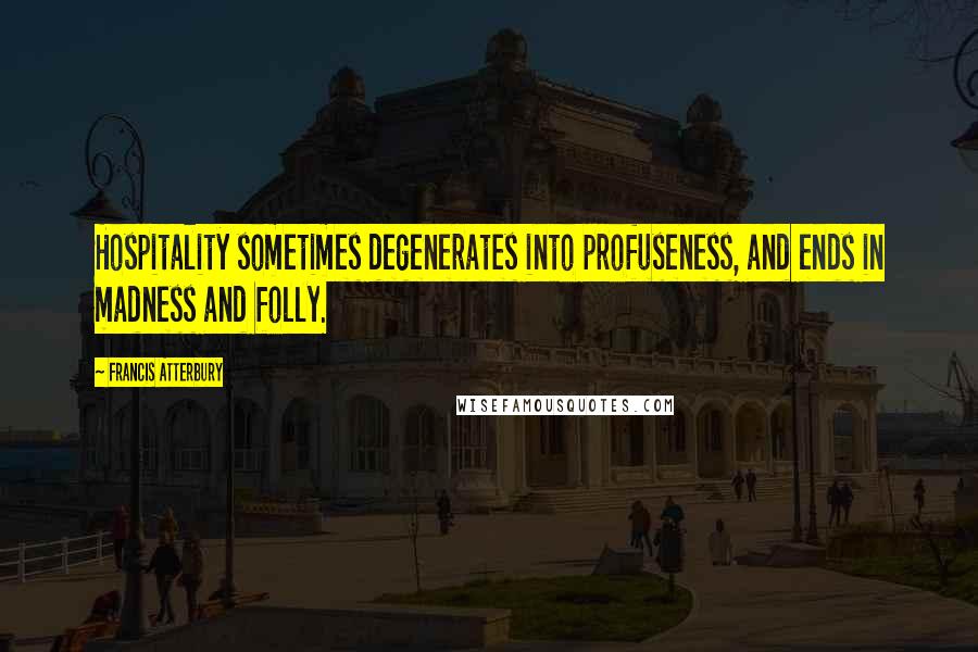 Francis Atterbury Quotes: Hospitality sometimes degenerates into profuseness, and ends in madness and folly.