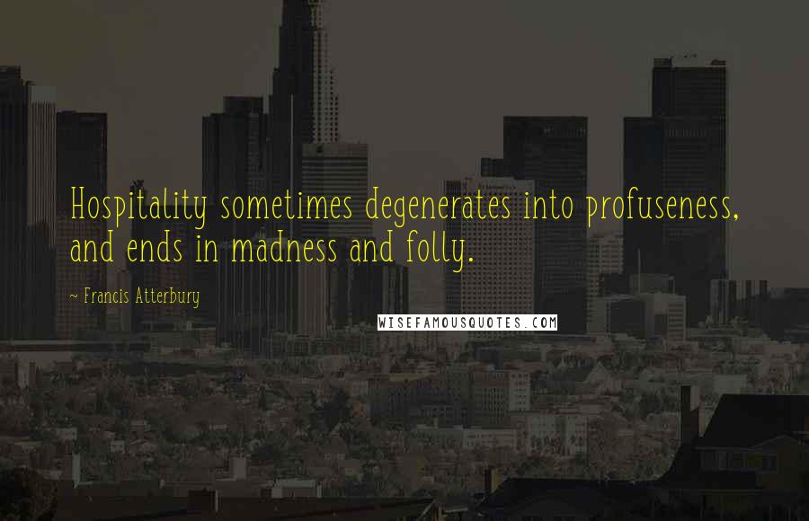 Francis Atterbury Quotes: Hospitality sometimes degenerates into profuseness, and ends in madness and folly.