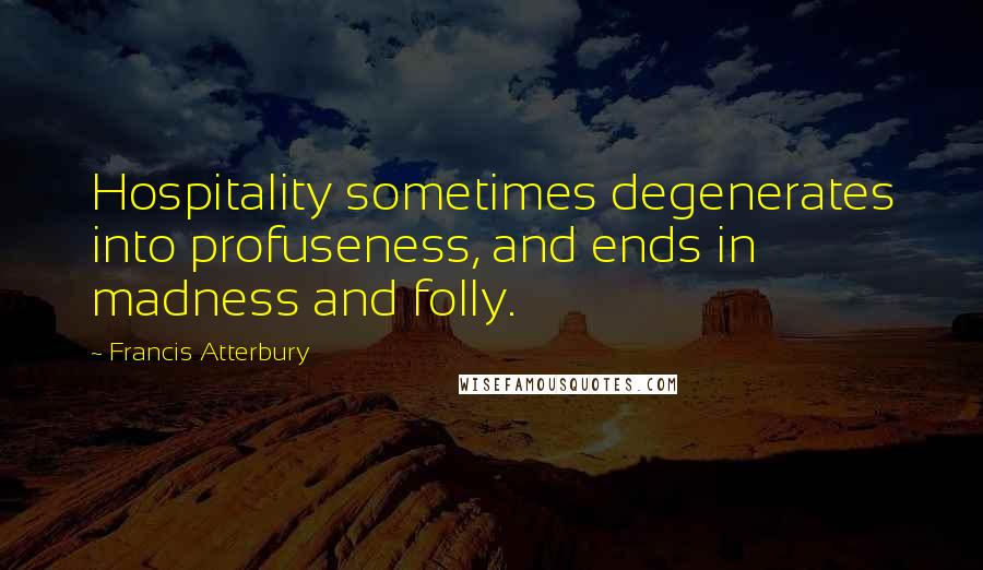 Francis Atterbury Quotes: Hospitality sometimes degenerates into profuseness, and ends in madness and folly.