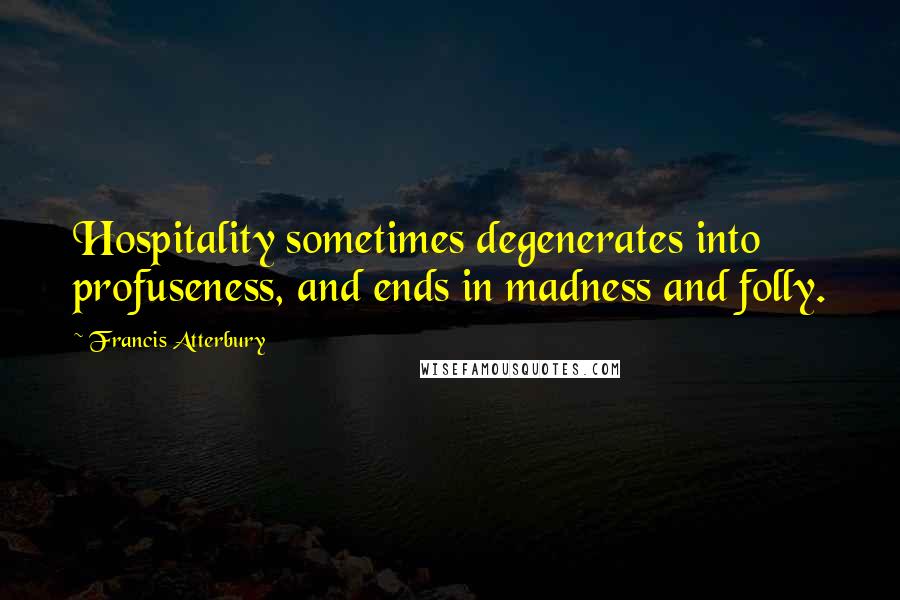 Francis Atterbury Quotes: Hospitality sometimes degenerates into profuseness, and ends in madness and folly.