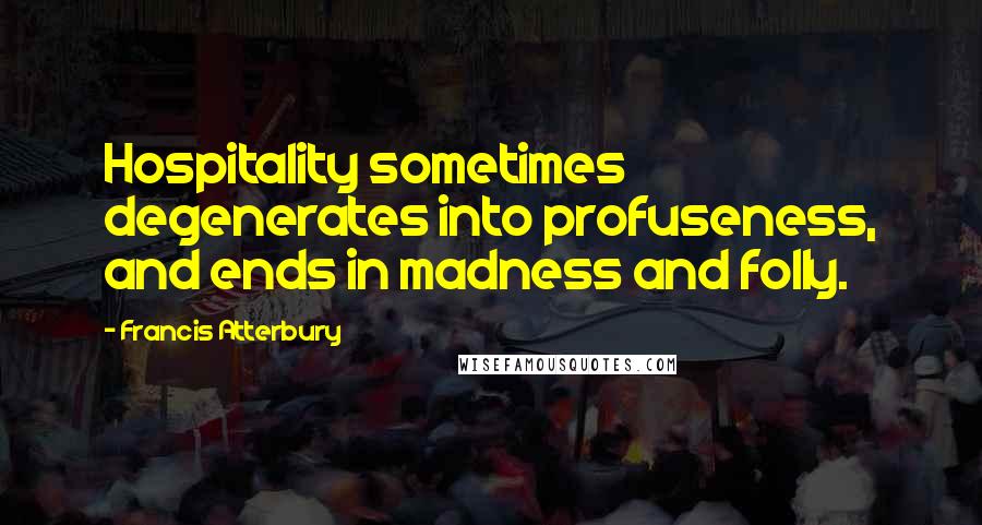 Francis Atterbury Quotes: Hospitality sometimes degenerates into profuseness, and ends in madness and folly.