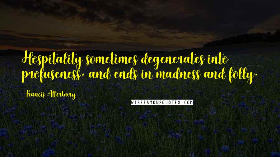 Francis Atterbury Quotes: Hospitality sometimes degenerates into profuseness, and ends in madness and folly.