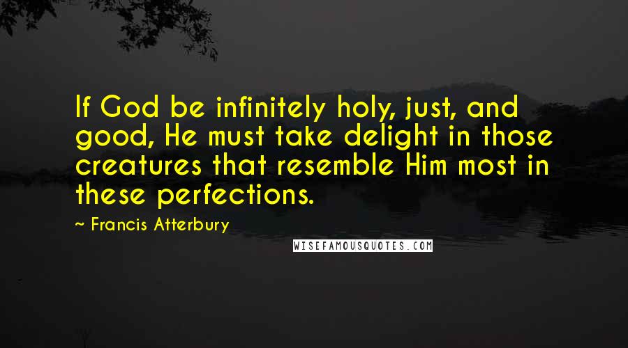 Francis Atterbury Quotes: If God be infinitely holy, just, and good, He must take delight in those creatures that resemble Him most in these perfections.