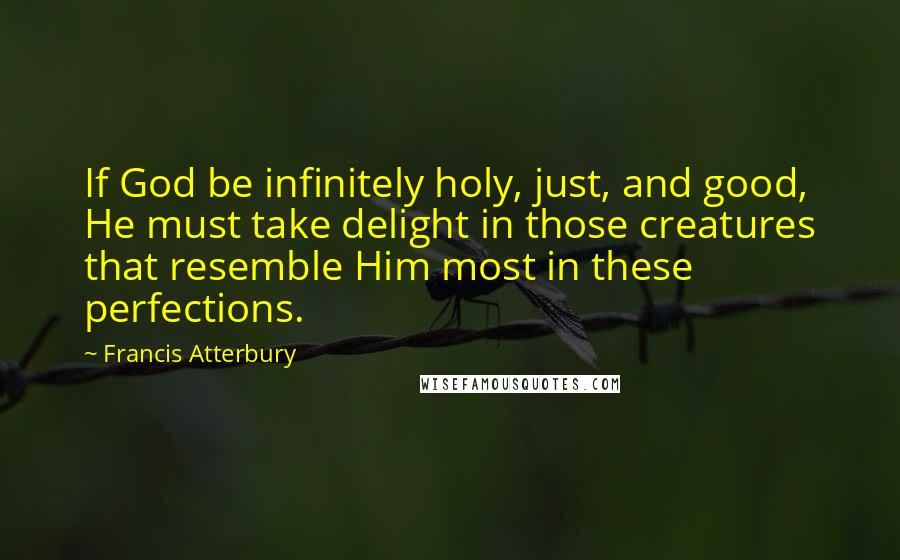 Francis Atterbury Quotes: If God be infinitely holy, just, and good, He must take delight in those creatures that resemble Him most in these perfections.