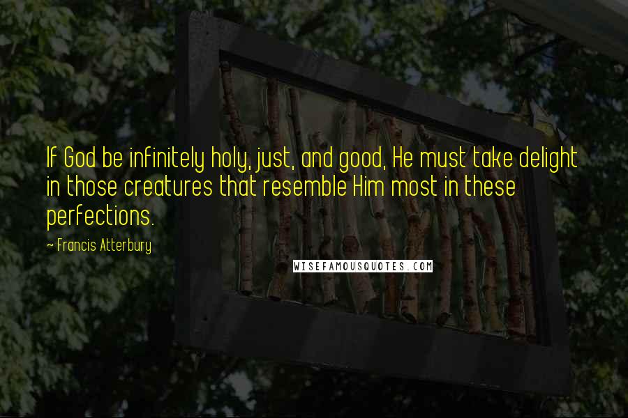 Francis Atterbury Quotes: If God be infinitely holy, just, and good, He must take delight in those creatures that resemble Him most in these perfections.