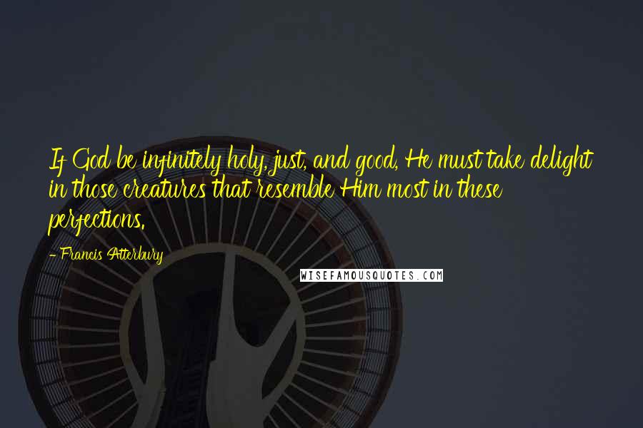 Francis Atterbury Quotes: If God be infinitely holy, just, and good, He must take delight in those creatures that resemble Him most in these perfections.