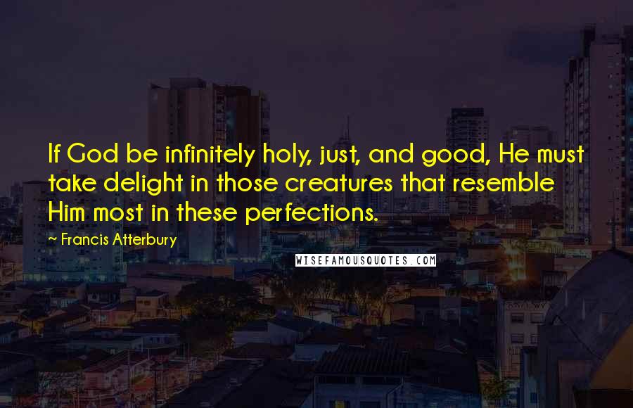 Francis Atterbury Quotes: If God be infinitely holy, just, and good, He must take delight in those creatures that resemble Him most in these perfections.