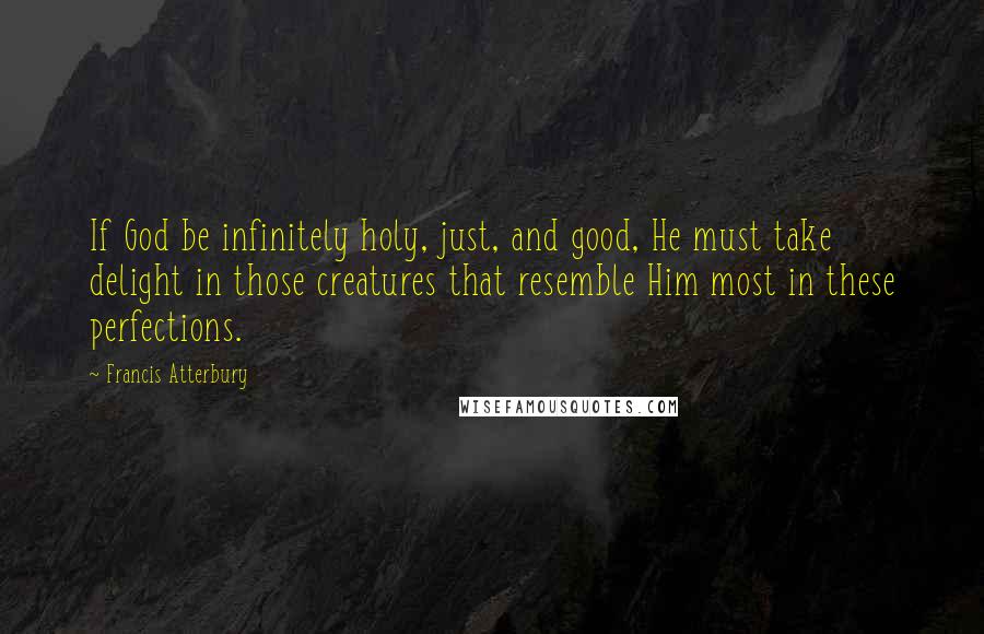 Francis Atterbury Quotes: If God be infinitely holy, just, and good, He must take delight in those creatures that resemble Him most in these perfections.