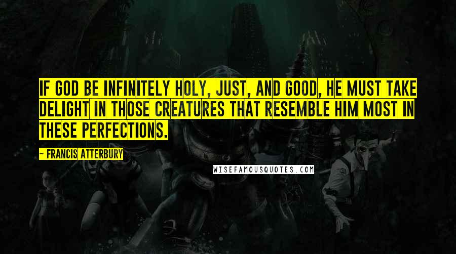 Francis Atterbury Quotes: If God be infinitely holy, just, and good, He must take delight in those creatures that resemble Him most in these perfections.