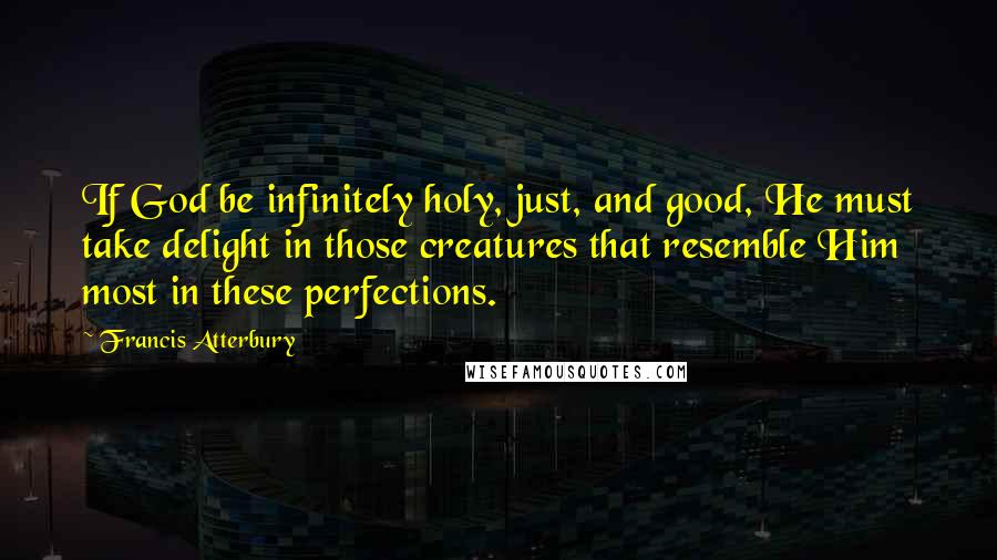 Francis Atterbury Quotes: If God be infinitely holy, just, and good, He must take delight in those creatures that resemble Him most in these perfections.