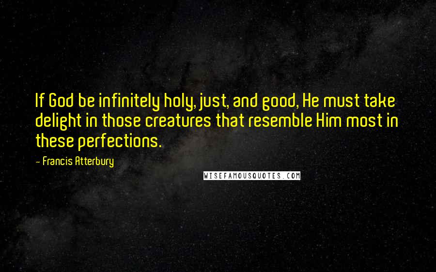 Francis Atterbury Quotes: If God be infinitely holy, just, and good, He must take delight in those creatures that resemble Him most in these perfections.