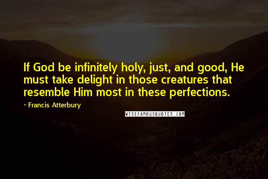 Francis Atterbury Quotes: If God be infinitely holy, just, and good, He must take delight in those creatures that resemble Him most in these perfections.