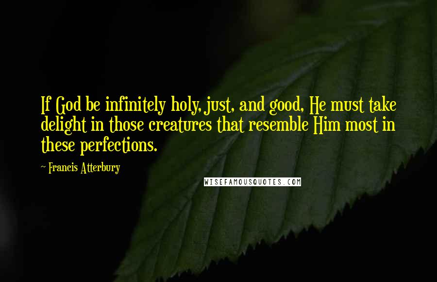 Francis Atterbury Quotes: If God be infinitely holy, just, and good, He must take delight in those creatures that resemble Him most in these perfections.