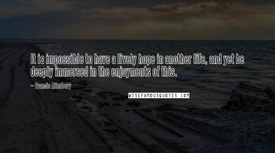 Francis Atterbury Quotes: It is impossible to have a lively hope in another life, and yet be deeply immersed in the enjoyments of this.