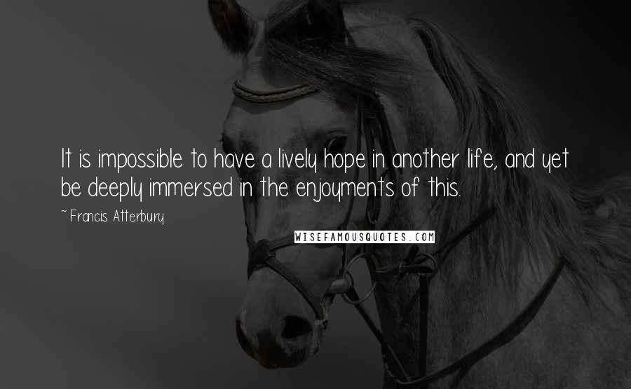 Francis Atterbury Quotes: It is impossible to have a lively hope in another life, and yet be deeply immersed in the enjoyments of this.