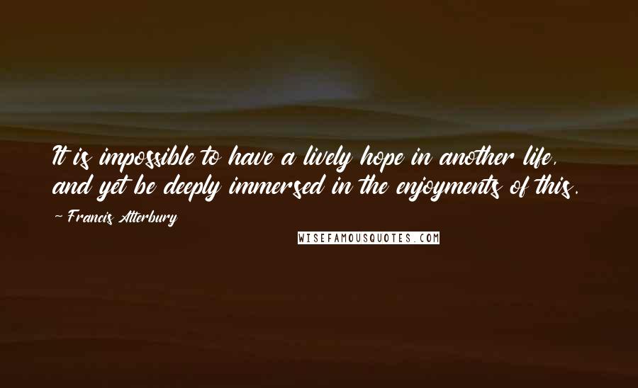 Francis Atterbury Quotes: It is impossible to have a lively hope in another life, and yet be deeply immersed in the enjoyments of this.