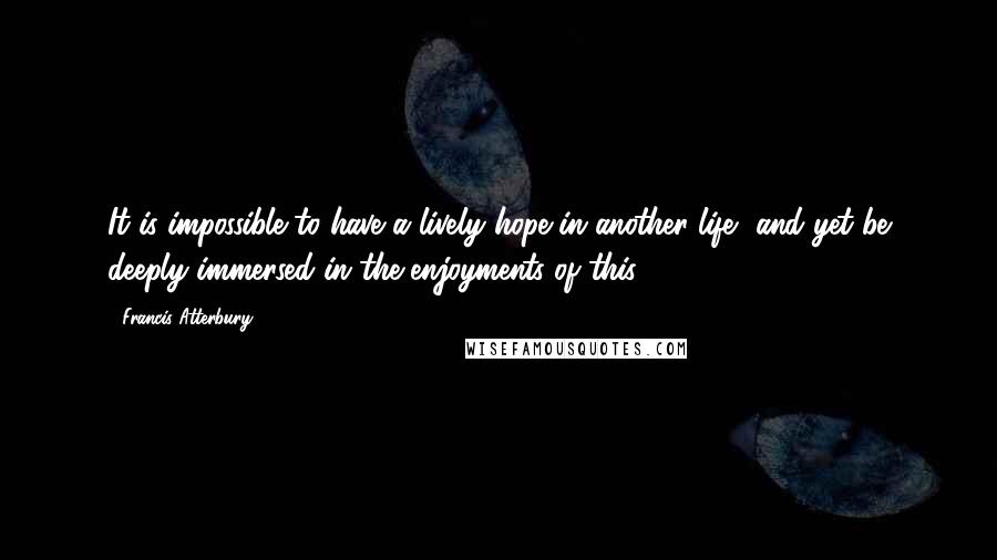 Francis Atterbury Quotes: It is impossible to have a lively hope in another life, and yet be deeply immersed in the enjoyments of this.