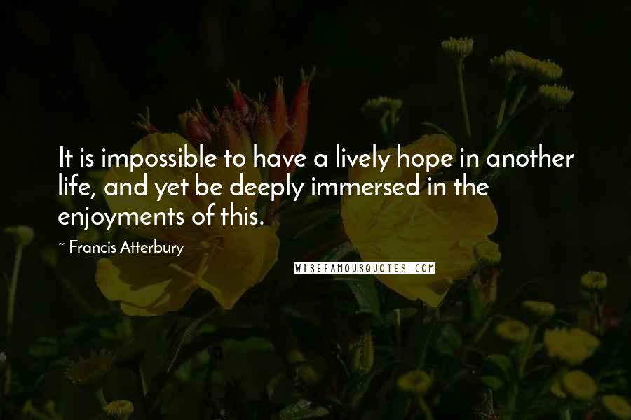 Francis Atterbury Quotes: It is impossible to have a lively hope in another life, and yet be deeply immersed in the enjoyments of this.