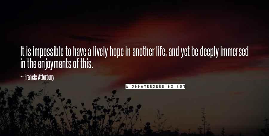 Francis Atterbury Quotes: It is impossible to have a lively hope in another life, and yet be deeply immersed in the enjoyments of this.