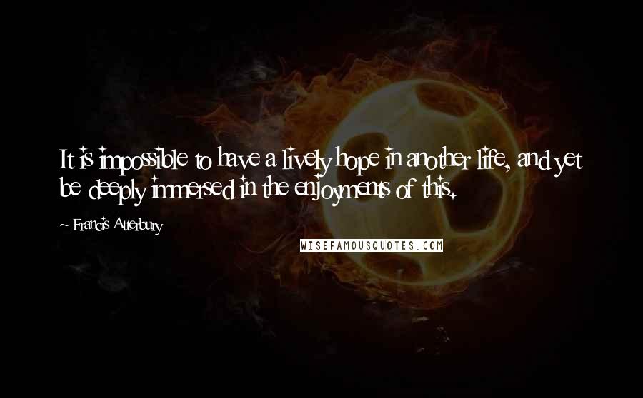 Francis Atterbury Quotes: It is impossible to have a lively hope in another life, and yet be deeply immersed in the enjoyments of this.