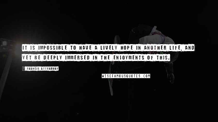 Francis Atterbury Quotes: It is impossible to have a lively hope in another life, and yet be deeply immersed in the enjoyments of this.