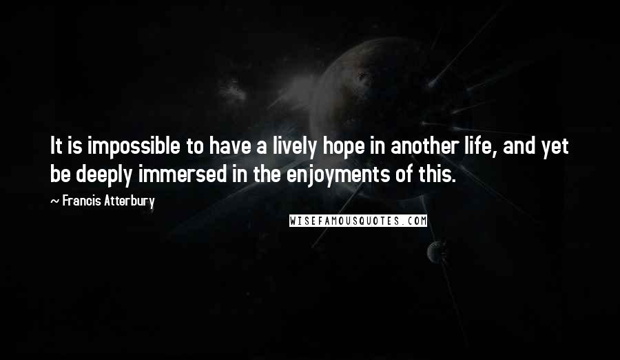 Francis Atterbury Quotes: It is impossible to have a lively hope in another life, and yet be deeply immersed in the enjoyments of this.