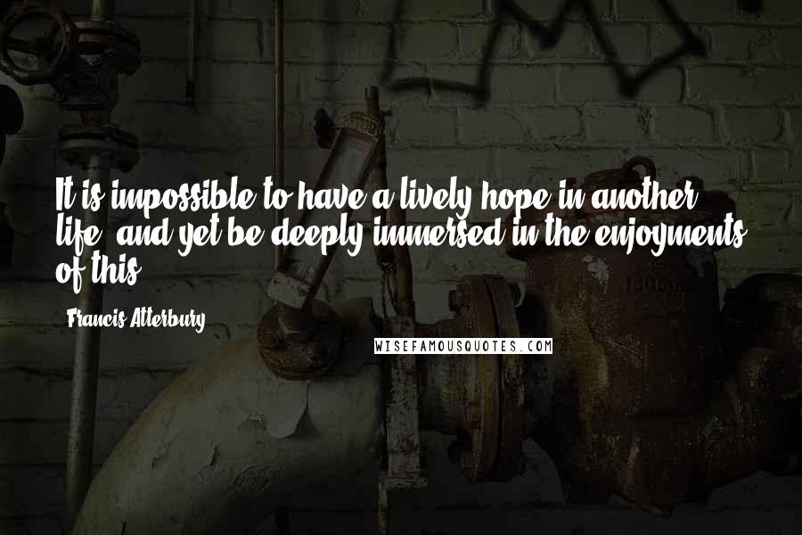 Francis Atterbury Quotes: It is impossible to have a lively hope in another life, and yet be deeply immersed in the enjoyments of this.