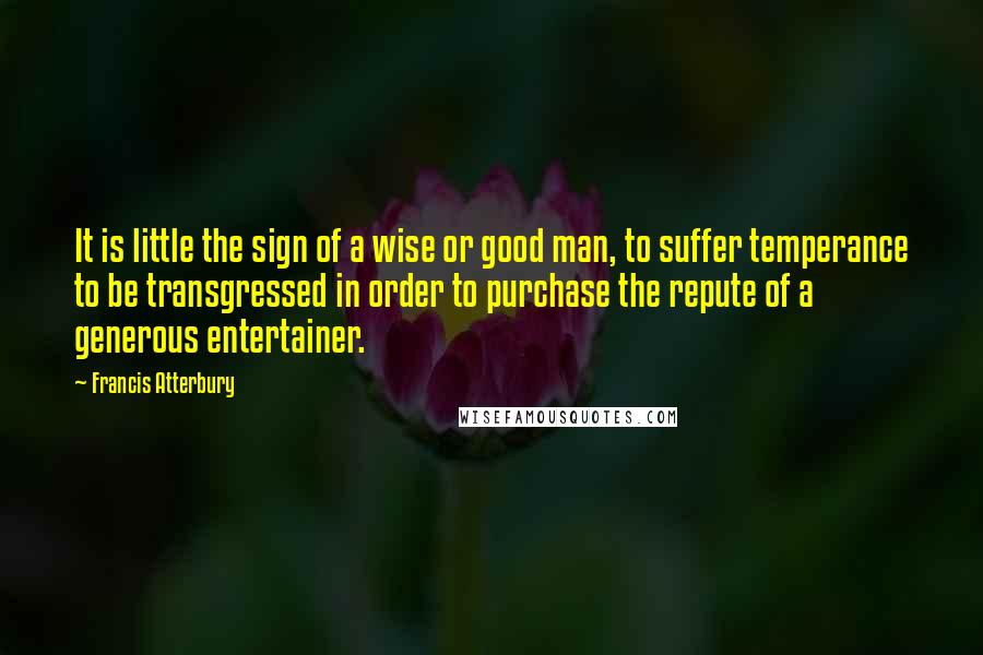 Francis Atterbury Quotes: It is little the sign of a wise or good man, to suffer temperance to be transgressed in order to purchase the repute of a generous entertainer.