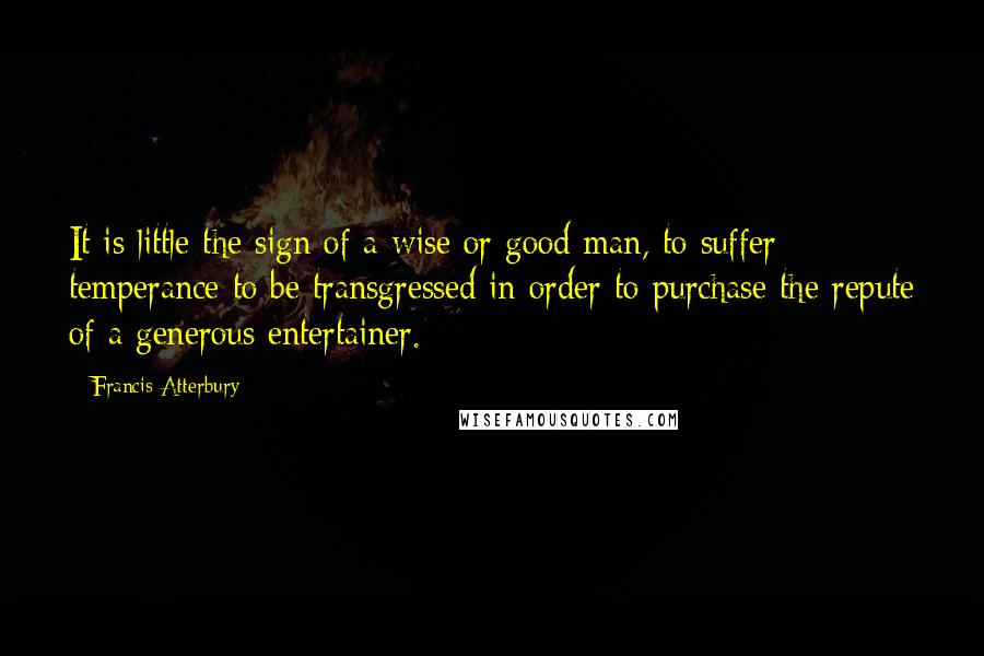 Francis Atterbury Quotes: It is little the sign of a wise or good man, to suffer temperance to be transgressed in order to purchase the repute of a generous entertainer.