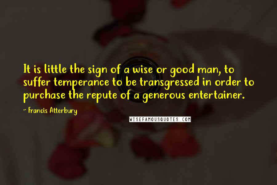 Francis Atterbury Quotes: It is little the sign of a wise or good man, to suffer temperance to be transgressed in order to purchase the repute of a generous entertainer.