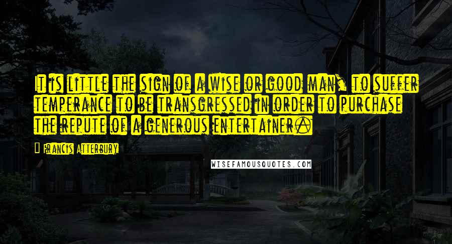 Francis Atterbury Quotes: It is little the sign of a wise or good man, to suffer temperance to be transgressed in order to purchase the repute of a generous entertainer.