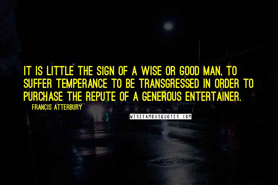 Francis Atterbury Quotes: It is little the sign of a wise or good man, to suffer temperance to be transgressed in order to purchase the repute of a generous entertainer.